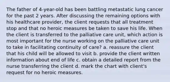 The father of 4-year-old has been battling metastatic lung cancer for the past 2 years. After discussing the remaining options with his healthcare provider, the client requests that all treatment stop and that no heroic measures be taken to save his life. When the client is transferred to the palliative care unit, which action is most important for the nurse working on the palliative care unit to take in facilitating continuity of care? a. reassure the client that his child will be allowed to visit b. provide the client written information about end of life c. obtain a detailed report from the nurse transferring the client d. mark the chart with client's request for no heroic measures.