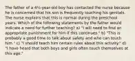 The father of a 4½-year-old boy has contacted the nurse because he is concerned that his son is frequently touching his genitals. The nurse explains that this is normal during the preschool years. Which of the following statements by the father would indicate a need for further teaching? a) "I will need to find an appropriate punishment for him if this continues." b) "This is probably a good time to talk about safety and who can touch him." c) "I should teach him certain rules about this activity." d) "I have heard that both boys and girls often touch themselves at this age."