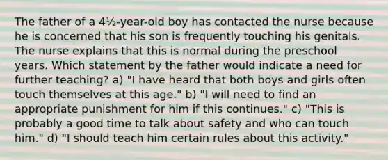 The father of a 4½-year-old boy has contacted the nurse because he is concerned that his son is frequently touching his genitals. The nurse explains that this is normal during the preschool years. Which statement by the father would indicate a need for further teaching? a) "I have heard that both boys and girls often touch themselves at this age." b) "I will need to find an appropriate punishment for him if this continues." c) "This is probably a good time to talk about safety and who can touch him." d) "I should teach him certain rules about this activity."