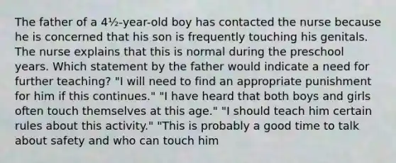 The father of a 4½-year-old boy has contacted the nurse because he is concerned that his son is frequently touching his genitals. The nurse explains that this is normal during the preschool years. Which statement by the father would indicate a need for further teaching? "I will need to find an appropriate punishment for him if this continues." "I have heard that both boys and girls often touch themselves at this age." "I should teach him certain rules about this activity." "This is probably a good time to talk about safety and who can touch him