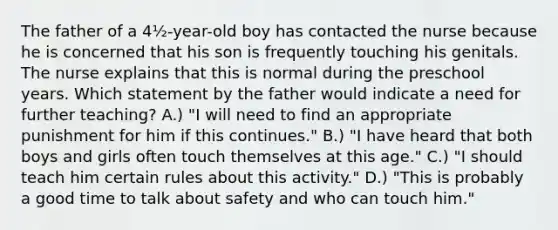 The father of a 4½-year-old boy has contacted the nurse because he is concerned that his son is frequently touching his genitals. The nurse explains that this is normal during the preschool years. Which statement by the father would indicate a need for further teaching? A.) "I will need to find an appropriate punishment for him if this continues." B.) "I have heard that both boys and girls often touch themselves at this age." C.) "I should teach him certain rules about this activity." D.) "This is probably a good time to talk about safety and who can touch him."