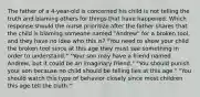 The father of a 4-year-old is concerned his child is not telling the truth and blaming others for things that have happened. Which response should the nurse prioritize after the father shares that the child is blaming someone named "Andrew" for a broken tool, and they have no idea who this is? "You need to show your child the broken tool since at this age they must see something in order to understand." "Your son may have a friend named Andrew, but it could be an imaginary friend." "You should punish your son because no child should be telling lies at this age." "You should watch this type of behavior closely since most children this age tell the truth."