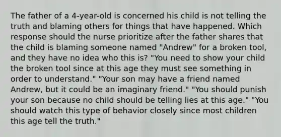 The father of a 4-year-old is concerned his child is not telling the truth and blaming others for things that have happened. Which response should the nurse prioritize after the father shares that the child is blaming someone named "Andrew" for a broken tool, and they have no idea who this is? "You need to show your child the broken tool since at this age they must see something in order to understand." "Your son may have a friend named Andrew, but it could be an imaginary friend." "You should punish your son because no child should be telling lies at this age." "You should watch this type of behavior closely since most children this age tell the truth."