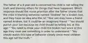 The father of a 4-year-old is concerned his child is not telling the truth and blaming others for things that have happened. Which response should the nurse prioritize after the father shares that the child is blaming someone named "Andrew" for a broken tool, and they have no idea who this is? "Your son may have a friend named Andrew, but it could be an imaginary friend." "You should punish your son because no child should be telling lies at this age." "You need to show your child the broken tool since at this age they must see something in order to understand." "You should watch this type of behavior closely since most children this age tell the truth."