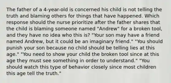 The father of a 4-year-old is concerned his child is not telling the truth and blaming others for things that have happened. Which response should the nurse prioritize after the father shares that the child is blaming someone named "Andrew" for a broken tool, and they have no idea who this is? "Your son may have a friend named Andrew, but it could be an imaginary friend." "You should punish your son because no child should be telling lies at this age." "You need to show your child the broken tool since at this age they must see something in order to understand." "You should watch this type of behavior closely since most children this age tell the truth."