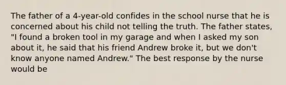 The father of a 4-year-old confides in the school nurse that he is concerned about his child not telling the truth. The father states, "I found a broken tool in my garage and when I asked my son about it, he said that his friend Andrew broke it, but we don't know anyone named Andrew." The best response by the nurse would be