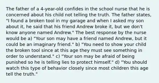 The father of a 4-year-old confides in the school nurse that he is concerned about his child not telling the truth. The father states, "I found a broken tool in my garage and when I asked my son about it, he said that his friend Andrew broke it, but we don't know anyone named Andrew." The best response by the nurse would be a) "Your son may have a friend named Andrew, but it could be an imaginary friend." b) "You need to show your child the broken tool since at this age they must see something in order to understand." c) "Your son may be afraid of being punished so he is telling lies to protect himself." d) "You should watch this type of behavior closely since most children this age tell the truth."