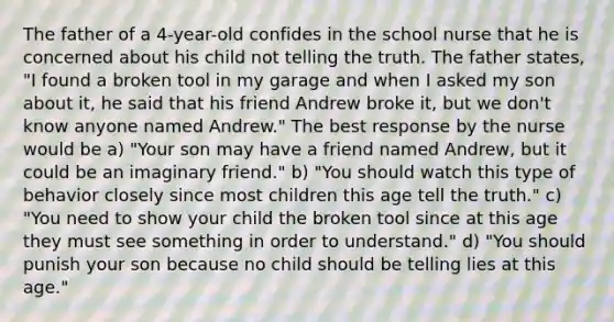 The father of a 4-year-old confides in the school nurse that he is concerned about his child not telling the truth. The father states, "I found a broken tool in my garage and when I asked my son about it, he said that his friend Andrew broke it, but we don't know anyone named Andrew." The best response by the nurse would be a) "Your son may have a friend named Andrew, but it could be an imaginary friend." b) "You should watch this type of behavior closely since most children this age tell the truth." c) "You need to show your child the broken tool since at this age they must see something in order to understand." d) "You should punish your son because no child should be telling lies at this age."