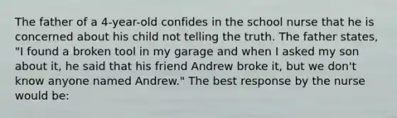 The father of a 4-year-old confides in the school nurse that he is concerned about his child not telling the truth. The father states, "I found a broken tool in my garage and when I asked my son about it, he said that his friend Andrew broke it, but we don't know anyone named Andrew." The best response by the nurse would be: