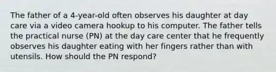 The father of a 4-year-old often observes his daughter at day care via a video camera hookup to his computer. The father tells the practical nurse (PN) at the day care center that he frequently observes his daughter eating with her fingers rather than with utensils. How should the PN respond?