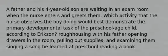 A father and his 4-year-old son are waiting in an exam room when the nurse enters and greets them. Which activity that the nurse observes the boy doing would best demonstrate the primary developmental task of the preschool-age child, according to Erikson? roughhousing with his father opening drawers in the room, pulling out supplies, and examining them singing a song he learned at preschool reading a book