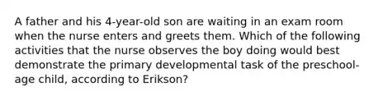 A father and his 4-year-old son are waiting in an exam room when the nurse enters and greets them. Which of the following activities that the nurse observes the boy doing would best demonstrate the primary developmental task of the preschool-age child, according to Erikson?