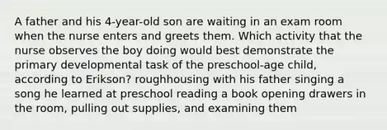 A father and his 4-year-old son are waiting in an exam room when the nurse enters and greets them. Which activity that the nurse observes the boy doing would best demonstrate the primary developmental task of the preschool-age child, according to Erikson? roughhousing with his father singing a song he learned at preschool reading a book opening drawers in the room, pulling out supplies, and examining them