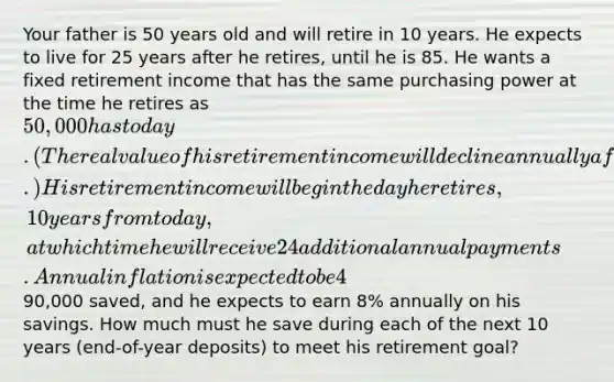 Your father is 50 years old and will retire in 10 years. He expects to live for 25 years after he retires, until he is 85. He wants a fixed retirement income that has the same purchasing power at the time he retires as 50,000 has today. (The real value of his retirement income will decline annually after he retires.) His retirement income will begin the day he retires, 10 years from today, at which time he will receive 24 additional annual payments. Annual inflation is expected to be 4%. He currently has90,000 saved, and he expects to earn 8% annually on his savings. How much must he save during each of the next 10 years (end-of-year deposits) to meet his retirement goal?