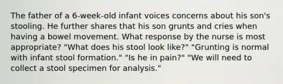 The father of a 6-week-old infant voices concerns about his son's stooling. He further shares that his son grunts and cries when having a bowel movement. What response by the nurse is most appropriate? "What does his stool look like?" "Grunting is normal with infant stool formation." "Is he in pain?" "We will need to collect a stool specimen for analysis."