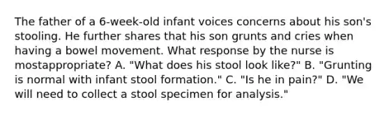 The father of a 6-week-old infant voices concerns about his son's stooling. He further shares that his son grunts and cries when having a bowel movement. What response by the nurse is mostappropriate? A. "What does his stool look like?" B. "Grunting is normal with infant stool formation." C. "Is he in pain?" D. "We will need to collect a stool specimen for analysis."