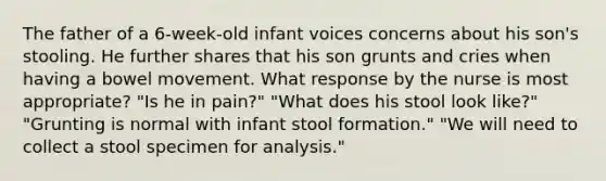 The father of a 6-week-old infant voices concerns about his son's stooling. He further shares that his son grunts and cries when having a bowel movement. What response by the nurse is most appropriate? "Is he in pain?" "What does his stool look like?" "Grunting is normal with infant stool formation." "We will need to collect a stool specimen for analysis."