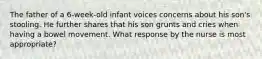 The father of a 6-week-old infant voices concerns about his son's stooling. He further shares that his son grunts and cries when having a bowel movement. What response by the nurse is most appropriate?