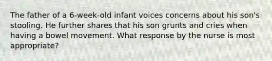 The father of a 6-week-old infant voices concerns about his son's stooling. He further shares that his son grunts and cries when having a bowel movement. What response by the nurse is most appropriate?