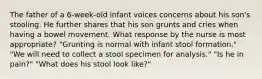 The father of a 6-week-old infant voices concerns about his son's stooling. He further shares that his son grunts and cries when having a bowel movement. What response by the nurse is most appropriate? "Grunting is normal with infant stool formation." "We will need to collect a stool specimen for analysis." "Is he in pain?" "What does his stool look like?"