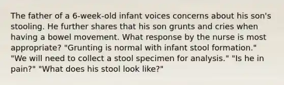 The father of a 6-week-old infant voices concerns about his son's stooling. He further shares that his son grunts and cries when having a bowel movement. What response by the nurse is most appropriate? "Grunting is normal with infant stool formation." "We will need to collect a stool specimen for analysis." "Is he in pain?" "What does his stool look like?"