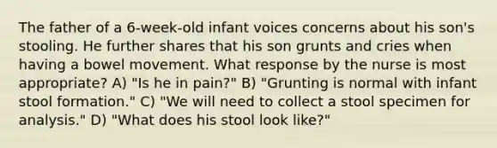 The father of a 6-week-old infant voices concerns about his son's stooling. He further shares that his son grunts and cries when having a bowel movement. What response by the nurse is most appropriate? A) "Is he in pain?" B) "Grunting is normal with infant stool formation." C) "We will need to collect a stool specimen for analysis." D) "What does his stool look like?"