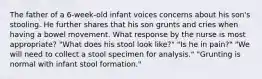 The father of a 6-week-old infant voices concerns about his son's stooling. He further shares that his son grunts and cries when having a bowel movement. What response by the nurse is most appropriate? "What does his stool look like?" "Is he in pain?" "We will need to collect a stool specimen for analysis." "Grunting is normal with infant stool formation."