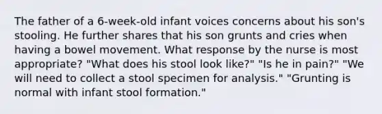 The father of a 6-week-old infant voices concerns about his son's stooling. He further shares that his son grunts and cries when having a bowel movement. What response by the nurse is most appropriate? "What does his stool look like?" "Is he in pain?" "We will need to collect a stool specimen for analysis." "Grunting is normal with infant stool formation."