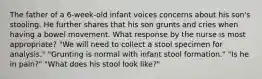 The father of a 6-week-old infant voices concerns about his son's stooling. He further shares that his son grunts and cries when having a bowel movement. What response by the nurse is most appropriate? "We will need to collect a stool specimen for analysis." "Grunting is normal with infant stool formation." "Is he in pain?" "What does his stool look like?"