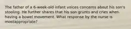 The father of a 6-week-old infant voices concerns about his son's stooling. He further shares that his son grunts and cries when having a bowel movement. What response by the nurse is mostappropriate?