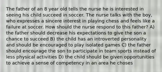 The father of an 8 year old tells the nurse he is interested in seeing his child succeed in soccer. The nurse talks with the boy, who expresses a sincere interest in playing chess and feels like a failure at soccer. How should the nurse respond to this father? A) the father should decrease his expectations to give the son a chance to succeed B) the child has an introverted personality and should be encouraged to play isolated games C) the father should encourage the son to participate in team sports instead of less physical activities D) the child should be given opportunities to achieve a sense of competency in an area he choses