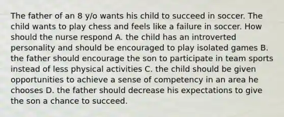 The father of an 8 y/o wants his child to succeed in soccer. The child wants to play chess and feels like a failure in soccer. How should the nurse respond A. the child has an introverted personality and should be encouraged to play isolated games B. the father should encourage the son to participate in team sports instead of less physical activities C. the child should be given opportunities to achieve a sense of competency in an area he chooses D. the father should decrease his expectations to give the son a chance to succeed.