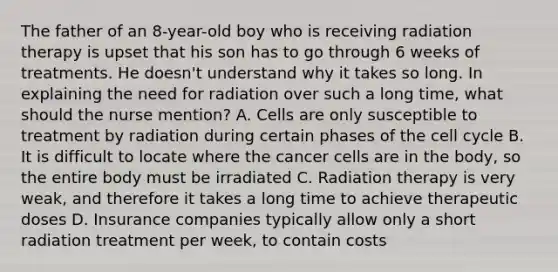 The father of an 8-year-old boy who is receiving radiation therapy is upset that his son has to go through 6 weeks of treatments. He doesn't understand why it takes so long. In explaining the need for radiation over such a long time, what should the nurse mention? A. Cells are only susceptible to treatment by radiation during certain phases of the cell cycle B. It is difficult to locate where the cancer cells are in the body, so the entire body must be irradiated C. Radiation therapy is very weak, and therefore it takes a long time to achieve therapeutic doses D. Insurance companies typically allow only a short radiation treatment per week, to contain costs