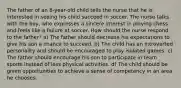 The father of an 8-year-old child tells the nurse that he is interested in seeing his child succeed in soccer. The nurse talks with the boy, who expresses a sincere interest in playing chess and feels like a failure at soccer. How should the nurse respond to the father? a) The father should decrease his expectations to give his son a chance to succeed. b) The child has an introverted personality and should be encouraged to play isolated games. c) The father should encourage his son to participate in team sports instead of less physical activities. d) The child should be given opportunities to achieve a sense of competency in an area he chooses.