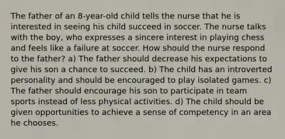 The father of an 8-year-old child tells the nurse that he is interested in seeing his child succeed in soccer. The nurse talks with the boy, who expresses a sincere interest in playing chess and feels like a failure at soccer. How should the nurse respond to the father? a) The father should decrease his expectations to give his son a chance to succeed. b) The child has an introverted personality and should be encouraged to play isolated games. c) The father should encourage his son to participate in team sports instead of less physical activities. d) The child should be given opportunities to achieve a sense of competency in an area he chooses.