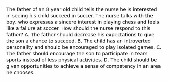 The father of an 8-year-old child tells the nurse he is interested in seeing his child succeed in soccer. The nurse talks with the boy, who expresses a sincere interest in playing chess and feels like a failure at soccer. How should the nurse respond to this father? A. The father should decrease his expectations to give the son a chance to succeed. B. The child has an introverted personality and should be encouraged to play isolated games. C. The father should encourage the son to participate in team sports instead of less physical activities. D. The child should be given opportunities to achieve a sense of competency in an area he chooses.