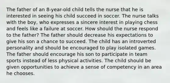 The father of an 8-year-old child tells the nurse that he is interested in seeing his child succeed in soccer. The nurse talks with the boy, who expresses a sincere interest in playing chess and feels like a failure at soccer. How should the nurse respond to the father? The father should decrease his expectations to give his son a chance to succeed. The child has an introverted personality and should be encouraged to play isolated games. The father should encourage his son to participate in team sports instead of less physical activities. The child should be given opportunities to achieve a sense of competency in an area he chooses.