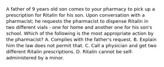 A father of 9 years old son comes to your pharmacy to pick up a prescription for Ritalin for his son. Upon conversation with a pharmacist; he requests the pharmacist to dispense Ritalin in two different vials - one for home and another one for his son's school. Which of the following is the most appropriate action by the pharmacist? A. Complies with the father's request. B. Explain him the law does not permit that. C. Call a physician and get two different Ritalin prescriptions. D. Ritalin cannot be self-administered by a minor.