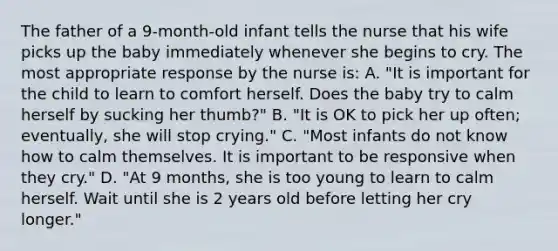 The father of a 9-month-old infant tells the nurse that his wife picks up the baby immediately whenever she begins to cry. The most appropriate response by the nurse is: A. "It is important for the child to learn to comfort herself. Does the baby try to calm herself by sucking her thumb?" B. "It is OK to pick her up often; eventually, she will stop crying." C. "Most infants do not know how to calm themselves. It is important to be responsive when they cry." D. "At 9 months, she is too young to learn to calm herself. Wait until she is 2 years old before letting her cry longer."