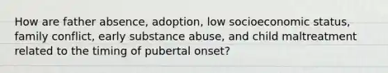 How are father absence, adoption, low socioeconomic status, family conflict, early substance abuse, and child maltreatment related to the timing of pubertal onset?