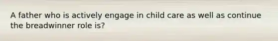 A father who is actively engage in child care as well as continue the breadwinner role is?