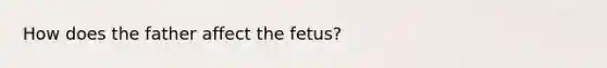 How does the father affect the fetus?