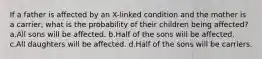 If a father is affected by an X-linked condition and the mother is a carrier, what is the probability of their children being affected? a.All sons will be affected. b.Half of the sons will be affected. c.All daughters will be affected. d.Half of the sons will be carriers.