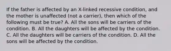 If the father is affected by an X-linked recessive condition, and the mother is unaffected (not a carrier), then which of the following must be true? A. All the sons will be carriers of the condition. B. All the daughters will be affected by the condition. C. All the daughters will be carriers of the condition. D. All the sons will be affected by the condition.