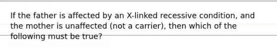 If the father is affected by an X-linked recessive condition, and the mother is unaffected (not a carrier), then which of the following must be true?