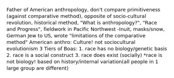 Father of American anthropology, don't compare primitiveness (against comparative method), opposite of socio-cultural revolution, historical method, "What is anthropology?", "Race and Progress", fieldwork in Pacific Northwest -Inuit, masks/snow, German Jew to US, wrote "limitations of the comparative method" American anthro: Culture! not sociocultural evolutionism 3 Tiers of Boas: 1. race has no biology/genetic basis 2. race is a social construct 3. race does exist (socially) *race is not biology! based on history/internal variation(all people in 1 large group are different)