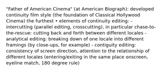 "Father of American Cinema" (at American Biograph): developed continuity film style (the foundation of Classical Hollywood Cinema) the furthest • elements of continuity editing: - intercutting (parallel editing, crosscutting), in particular chase-to-the-rescue: cutting back and forth between different locales - analytical editing: breaking down of one locale into different framings (by close-ups, for example) - contiguity editing: consistency of screen direction, attention to the relationship of different locales (entering/exiting in the same place onscreen, eyeline match, 180 degree rule)