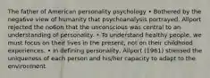 The father of American personality psychology • Bothered by the nega6ve view of humanity that psychoanalysis portrayed. Allport rejected the no6on that the unconscious was central to an understanding of personality. • To understand healthy people, we must focus on their lives in the present, not on their childhood experiences. • In defining personality, Allport (1961) stressed the uniqueness of each person and his/her capacity to adapt to the environment.