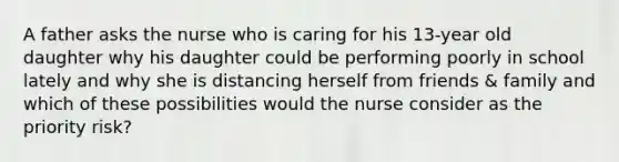 A father asks the nurse who is caring for his 13-year old daughter why his daughter could be performing poorly in school lately and why she is distancing herself from friends & family and which of these possibilities would the nurse consider as the priority risk?