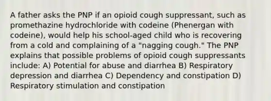 A father asks the PNP if an opioid cough suppressant, such as promethazine hydrochloride with codeine (Phenergan with codeine), would help his school-aged child who is recovering from a cold and complaining of a "nagging cough." The PNP explains that possible problems of opioid cough suppressants include: A) Potential for abuse and diarrhea B) Respiratory depression and diarrhea C) Dependency and constipation D) Respiratory stimulation and constipation